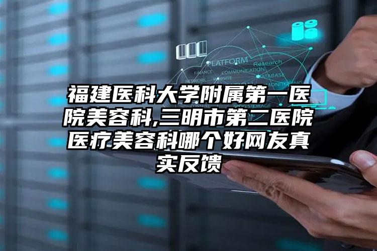福建医科大学附属第一医院美容科,三明市第二医院医疗美容科哪个好网友真实反馈