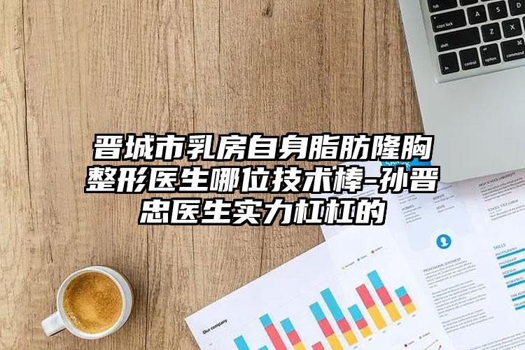 晋城市乳房自身脂肪隆胸整形医生哪位技术棒-孙晋忠医生实力杠杠的