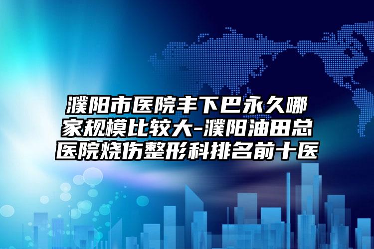 濮阳市医院丰下巴永久哪家规模比较大-濮阳油田总医院烧伤整形科排名前十医
