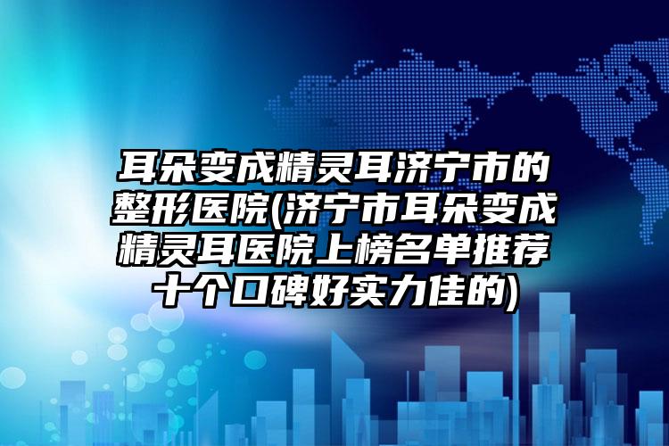 耳朵变成精灵耳济宁市的整形医院(济宁市耳朵变成精灵耳医院上榜名单推荐十个口碑好实力佳的)