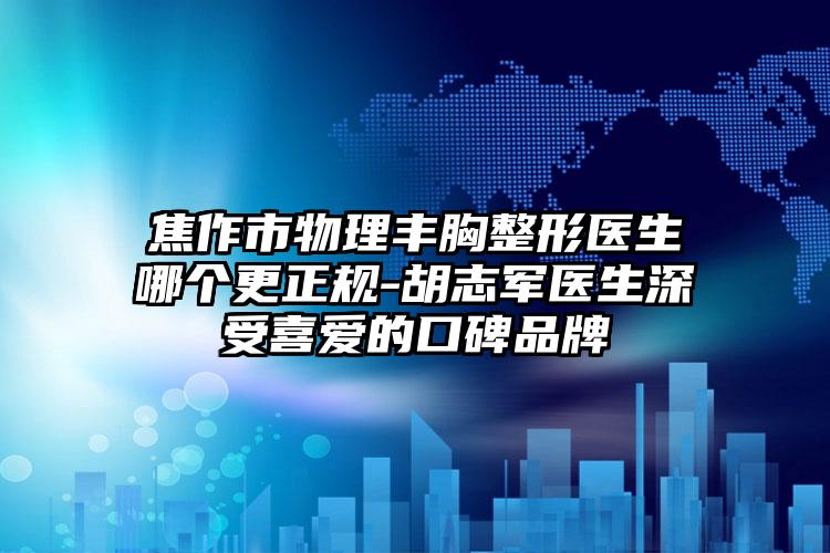 焦作市物理丰胸整形医生哪个更正规-胡志军医生深受喜爱的口碑品牌