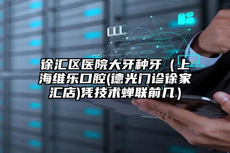 徐汇区医院大牙种牙（上海维乐口腔(德光门诊徐家汇店)凭技术蝉联前几）