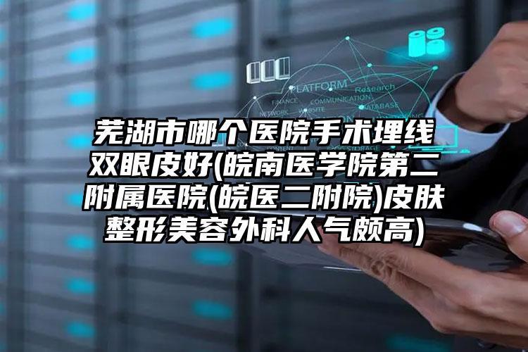 芜湖市哪个医院手术埋线双眼皮好(皖南医学院第二附属医院(皖医二附院)皮肤整形美容外科人气颇高)