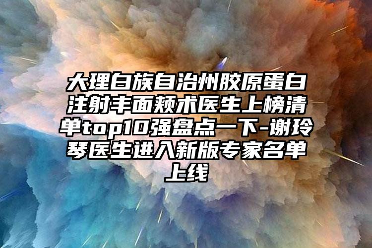 大理白族自治州胶原蛋白注射丰面颊术医生上榜清单top10强盘点一下-谢玲琴医生进入新版专家名单上线
