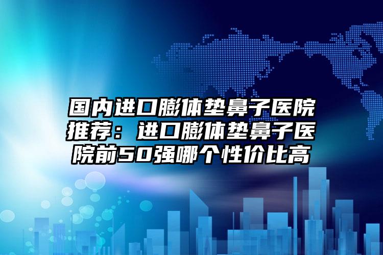 国内进口膨体垫鼻子医院推荐：进口膨体垫鼻子医院前50强哪个性价比高