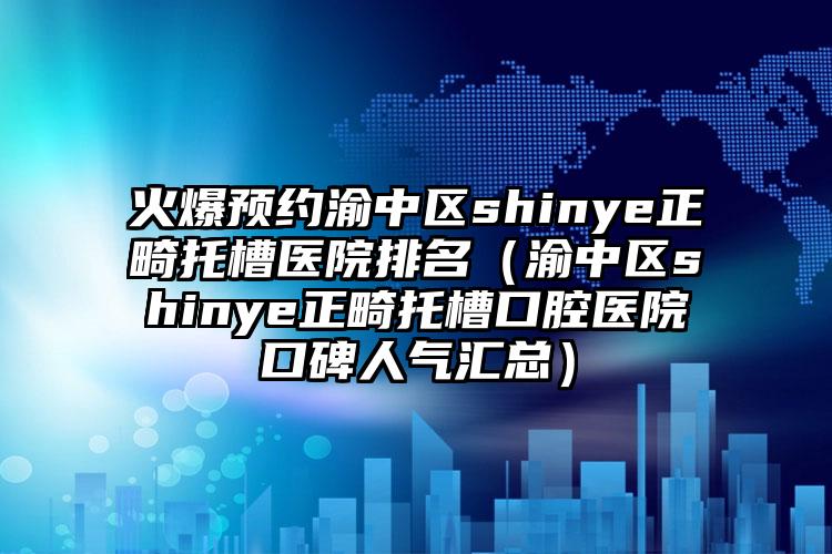 火爆预约渝中区shinye正畸托槽医院排名(渝中区shinye正畸托槽口腔医院口碑人气汇总)