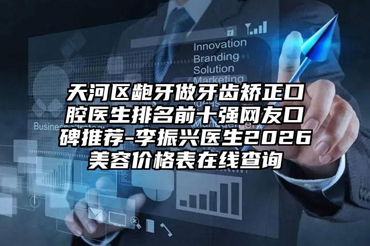 天河区龅牙做牙齿矫正口腔医生排名前十强网友口碑推荐-李振兴医生2026美容价格表在线查询
