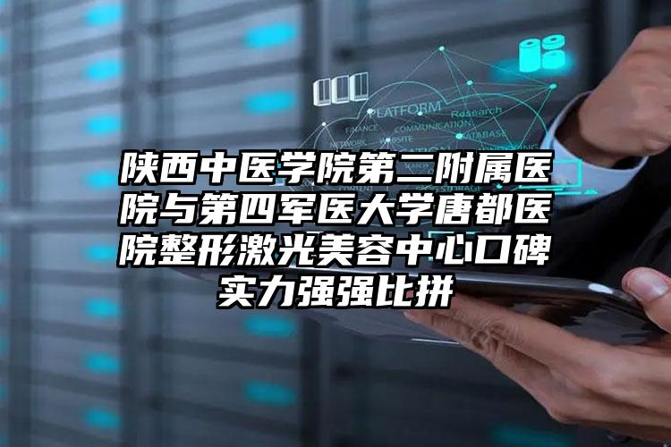 陕西中医学院第二附属医院与第四军医大学唐都医院整形激光美容中心口碑实力强强比拼