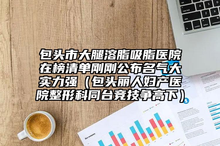 包头市大腿溶脂吸脂医院在榜清单刚刚公布名气大实力强(包头丽人妇产医院整形科同台竞技争高下)