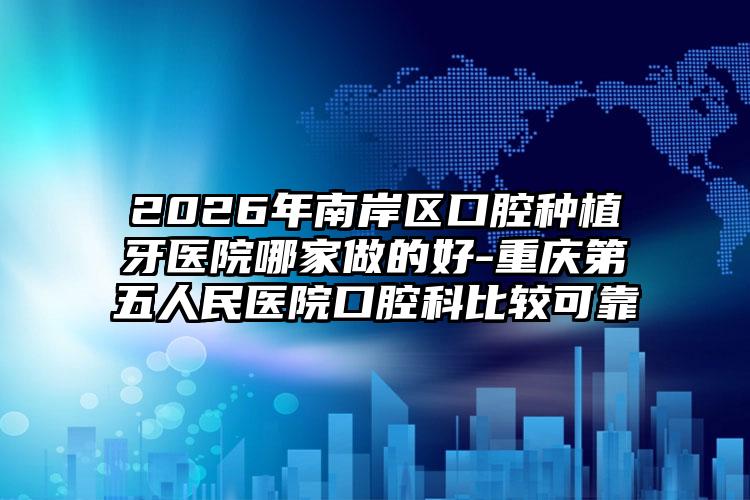 2026年南岸区口腔种植牙医院哪家做的好-重庆第五人民医院口腔科比较可靠