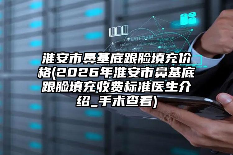淮安市鼻基底跟脸填充价格(2026年淮安市鼻基底跟脸填充收费标准医生介绍_手术查看)