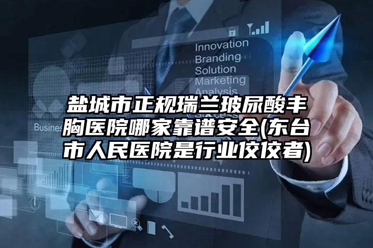 盐城市正规瑞兰玻尿酸丰胸医院哪家靠谱安全(东台市人民医院是行业佼佼者)