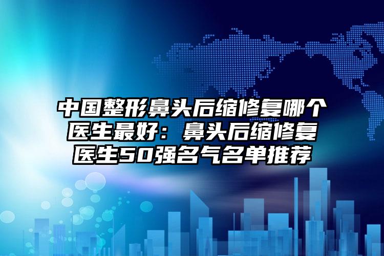 中国整形鼻头后缩修复哪个医生最好：鼻头后缩修复医生50强名气名单推荐