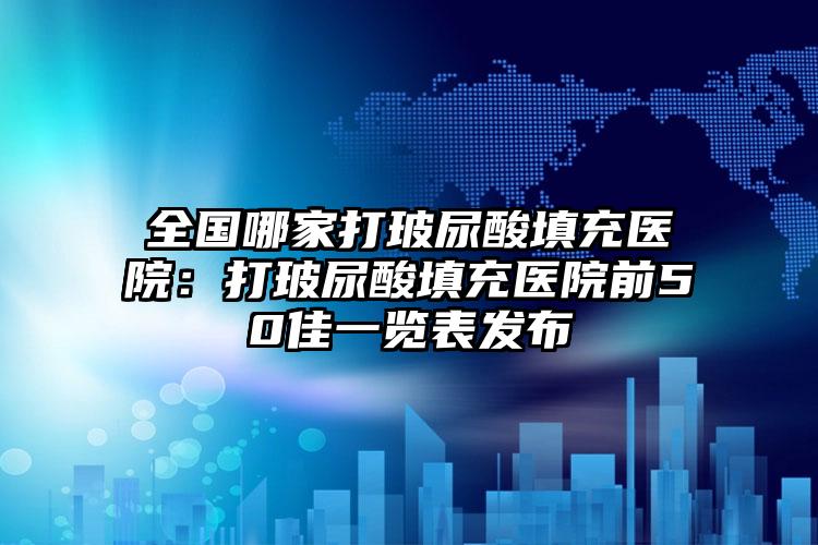 全国哪家打玻尿酸填充医院:打玻尿酸填充医院前50佳一览表发布
