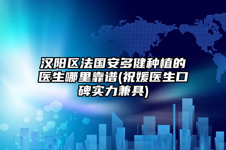 汉阳区法国安多健种植的医生哪里靠谱(祝媛医生口碑实力兼具)
