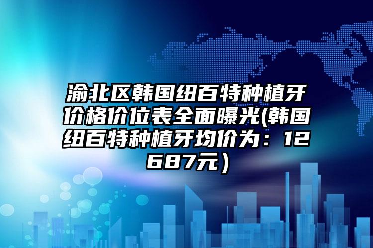 渝北区韩国纽百特种植牙价格价位表全面曝光(韩国纽百特种植牙均价为：12687元）