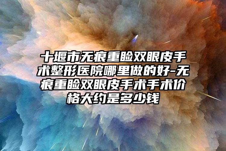 十堰市无痕重睑双眼皮手术整形医院哪里做的好-无痕重睑双眼皮手术手术价格大约是多少钱