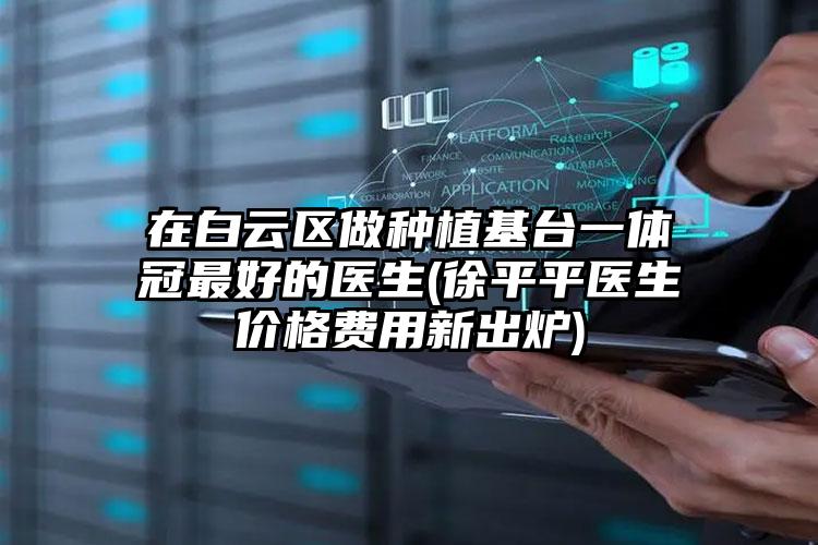 在白云区做种植基台一体冠最好的医生(徐平平医生价格费用新出炉)