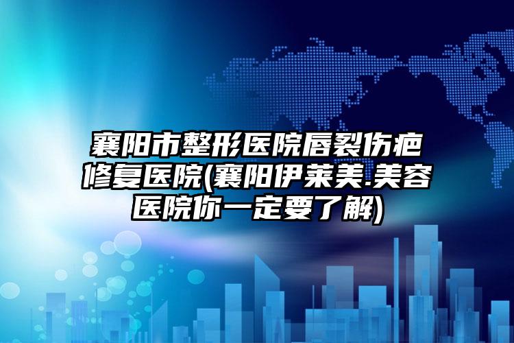 襄阳市整形医院唇裂伤疤修复医院(襄阳伊莱美.美容医院你一定要了解)