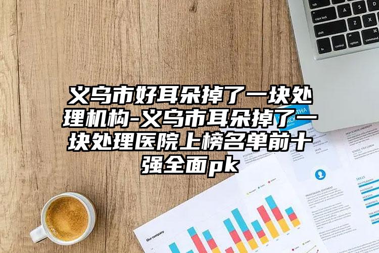 义乌市好耳朵掉了一块处理机构-义乌市耳朵掉了一块处理医院上榜名单前十强全面pk