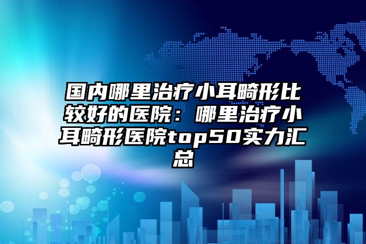 国内哪里治疗小耳畸形比较好的医院：哪里治疗小耳畸形医院top50实力汇总