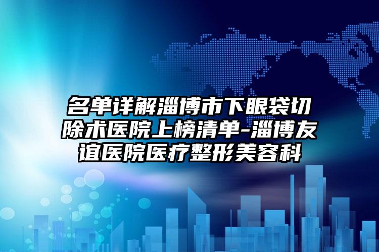 名单详解淄博市下眼袋切除术医院上榜清单-淄博友谊医院医疗整形美容科