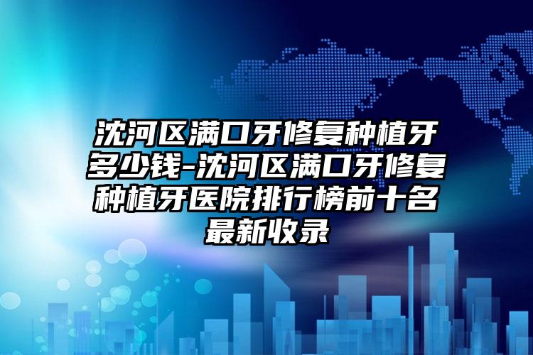 沈河区满口牙修复种植牙多少钱-沈河区满口牙修复种植牙医院排行榜前十名最新收录