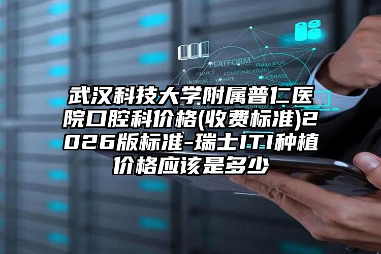 武汉科技大学附属普仁医院口腔科价格(收费标准)2026版标准-瑞士ITI种植价格应该是多少