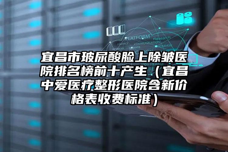 宜昌市玻尿酸脸上除皱医院排名榜前十产生(宜昌中爱医疗整形医院含新价格表收费标准)