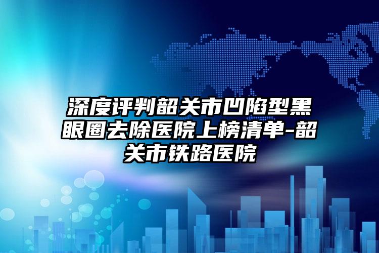 深度评判韶关市凹陷型黑眼圈去除医院上榜清单-韶关市铁路医院