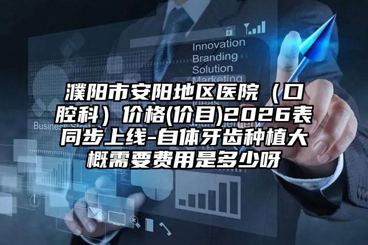 濮阳市安阳地区医院(口腔科)价格(价目)2026表同步上线-自体牙齿种植大概需要费用是多少呀