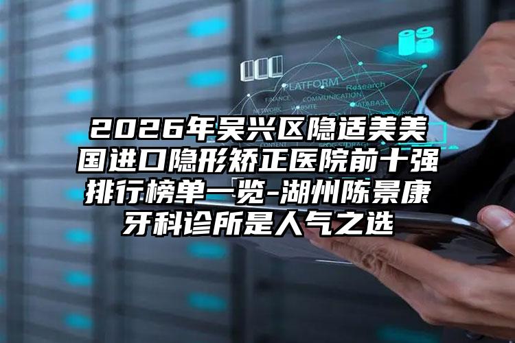 2026年吴兴区隐适美美国进口隐形矫正医院前十强排行榜单一览-湖州陈景康牙科诊所是人气之选
