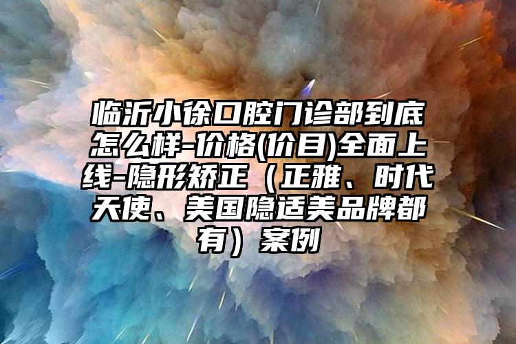 临沂小徐口腔门诊部到底怎么样-价格(价目)全面上线-隐形矫正（正雅、时代天使、美国隐适美品牌都有）案例