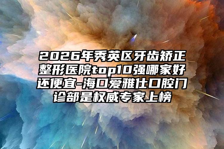 2026年秀英区牙齿矫正整形医院top10强哪家好还便宜-海口爱雅仕口腔门诊部是权威专家上榜