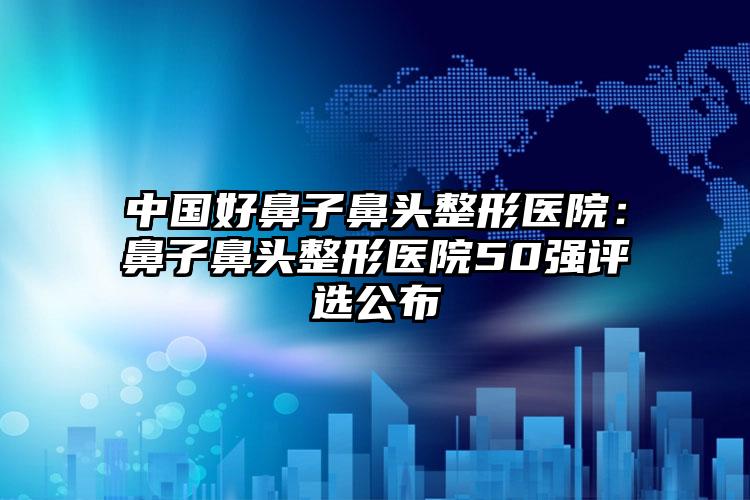 中国好鼻子鼻头整形医院:鼻子鼻头整形医院50强评选公布