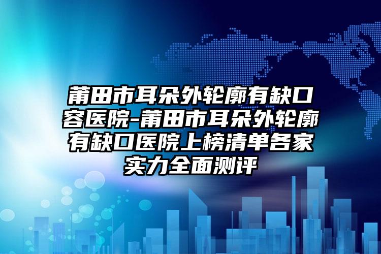 莆田市耳朵外轮廓有缺口容医院-莆田市耳朵外轮廓有缺口医院上榜清单各家实力全面测评