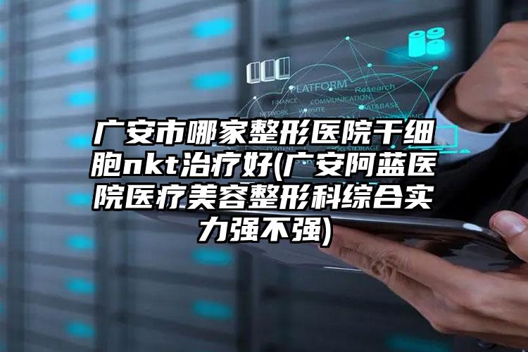 广安市哪家整形医院干细胞nkt治疗好(广安阿蓝医院医疗美容整形科综合实力强不强)