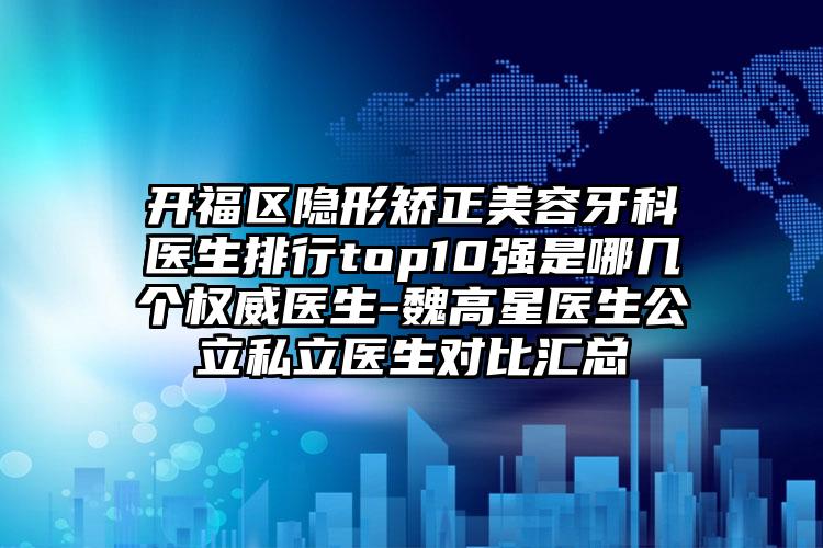 开福区隐形矫正美容牙科医生排行top10强是哪几个权威医生-魏高星医生公立私立医生对比汇总
