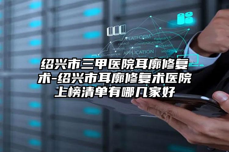 绍兴市三甲医院耳廓修复术-绍兴市耳廓修复术医院上榜清单有哪几家好