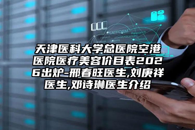 天津医科大学总医院空港医院医疗美容价目表2026出炉-邢春旺医生,刘庚祥医生,邓诗琳医生介绍