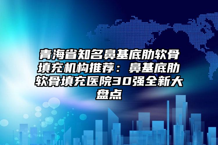 青海省知名鼻基底肋软骨填充机构推荐:鼻基底肋软骨填充医院30强全新大盘点