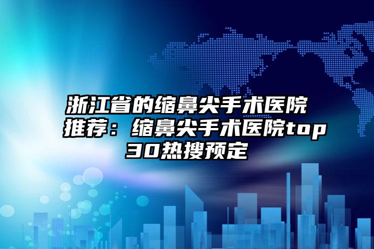浙江省的缩鼻尖手术医院推荐：缩鼻尖手术医院top30热搜预定