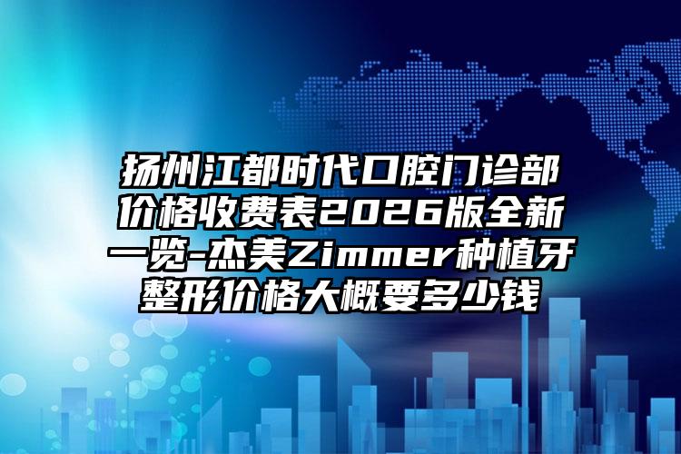 扬州江都时代口腔门诊部价格收费表2026版全新一览-杰美Zimmer种植牙整形价格大概要多少钱