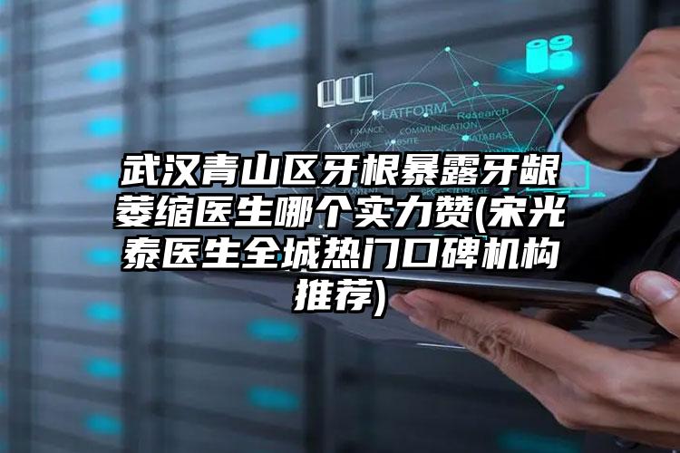 武汉青山区牙根暴露牙龈萎缩医生哪个实力赞(宋光泰医生全城热门口碑机构推荐)