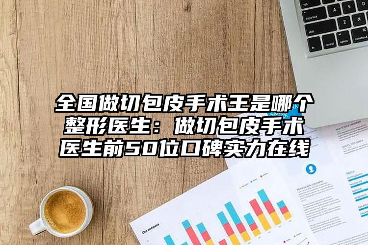 全国做切包皮手术王是哪个整形医生:做切包皮手术医生前50位口碑实力在线