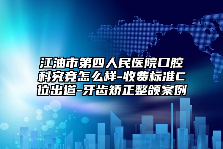 江油市第四人民医院口腔科究竟怎么样-收费标准C位出道-牙齿矫正整颌案例