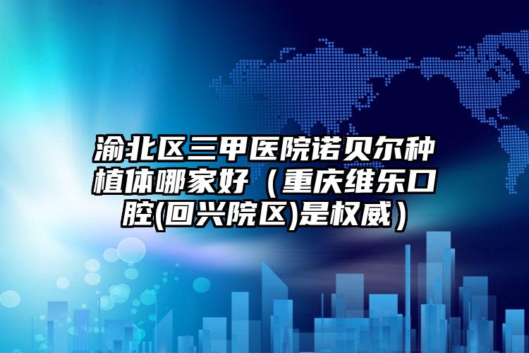 渝北区三甲医院诺贝尔种植体哪家好(重庆维乐口腔(回兴院区)是权威)