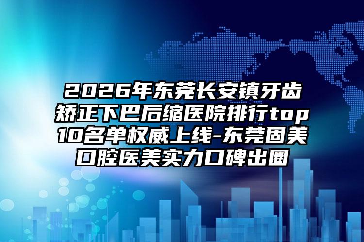 2026年东莞长安镇牙齿矫正下巴后缩医院排行top10名单权威上线-东莞固美口腔医美实力口碑出圈
