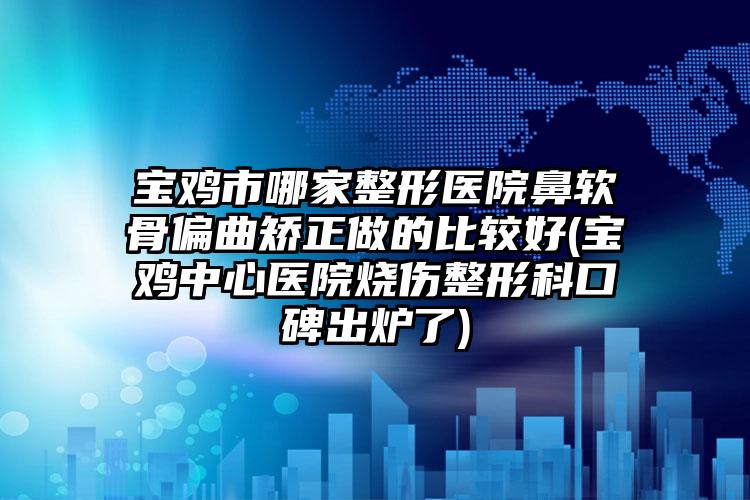 宝鸡市哪家整形医院鼻软骨偏曲矫正做的比较好(宝鸡中心医院烧伤整形科口碑出炉了)
