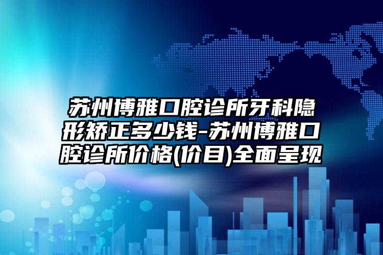 苏州博雅口腔诊所牙科隐形矫正多少钱-苏州博雅口腔诊所价格(价目)全面呈现
